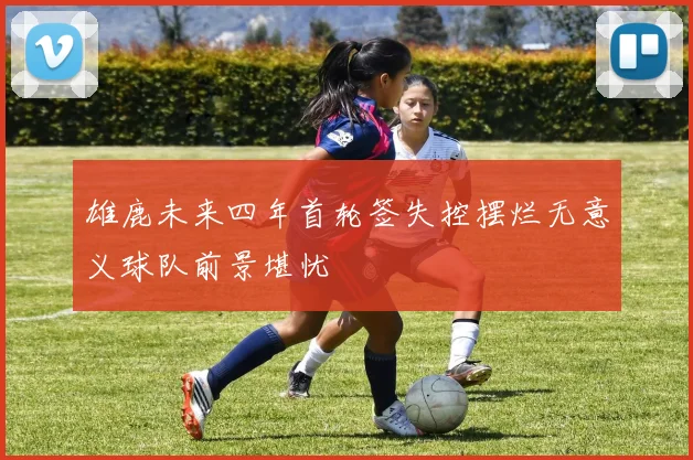 雄鹿未来四年首轮签失控摆烂无意义球队前景堪忧