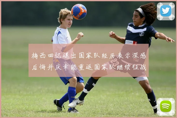 梅西回忆退出国家队经历表示深感后悔并庆幸能重返国家队继续征战