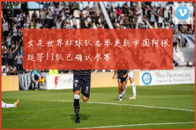 女足世界杯球队名单更新中国阿根廷等11队已确认参赛