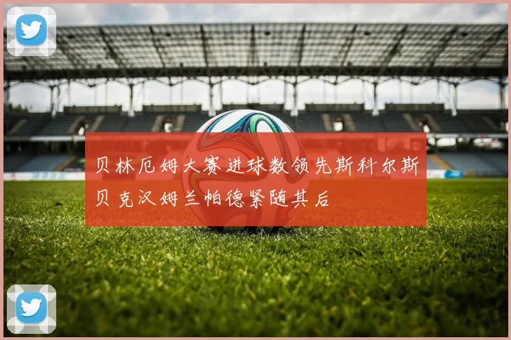 贝林厄姆大赛进球数领先斯科尔斯贝克汉姆兰帕德紧随其后