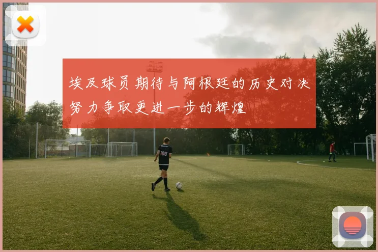 埃及球员期待与阿根廷的历史对决努力争取更进一步的辉煌