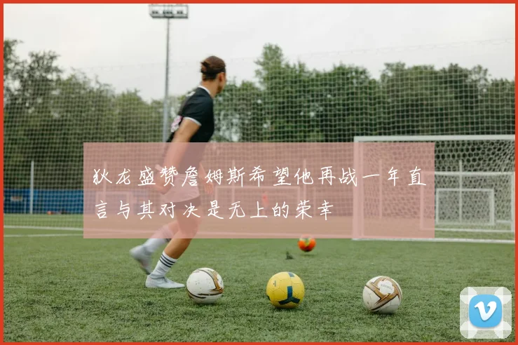 狄龙盛赞詹姆斯希望他再战一年直言与其对决是无上的荣幸