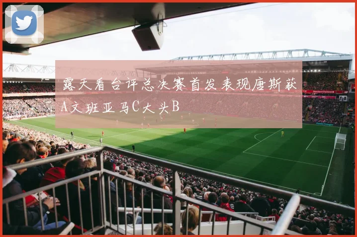 露天看台评总决赛首发表现唐斯获A文班亚马C大头B