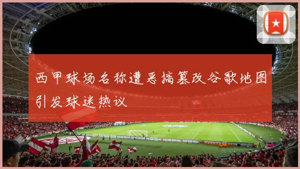 西甲球场名称遭恶搞篡改谷歌地图引发球迷热议