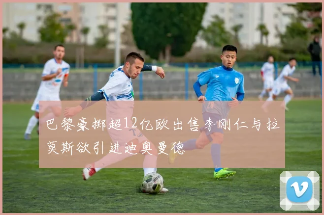 巴黎豪掷超12亿欧出售李刚仁与拉莫斯欲引进迪奥曼德