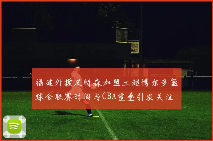 福建外援皮特森加盟土超博尔多篮球会联赛时间与CBA重叠引发关注