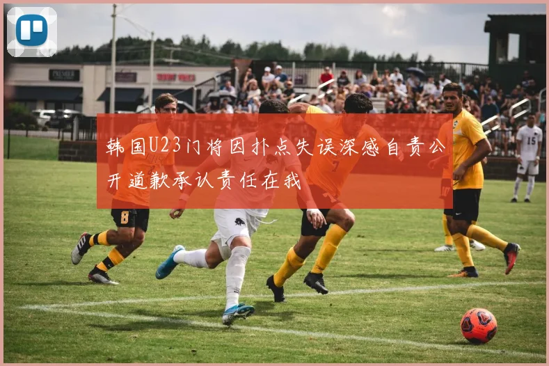 韩国U23门将因扑点失误深感自责公开道歉承认责任在我
