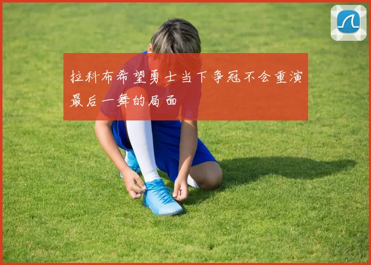 拉科布希望勇士当下争冠不会重演最后一舞的局面