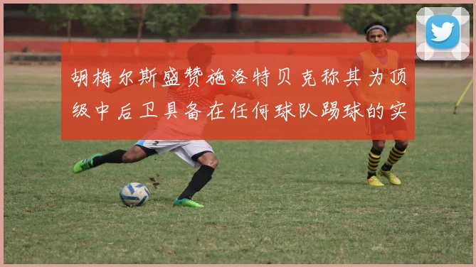 胡梅尔斯盛赞施洛特贝克称其为顶级中后卫具备在任何球队踢球的实力