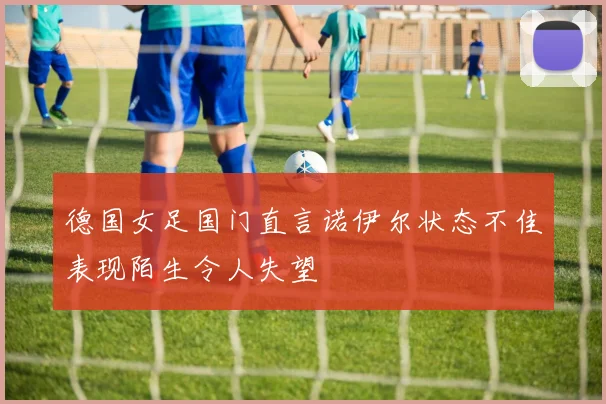 德国女足国门直言诺伊尔状态不佳表现陌生令人失望