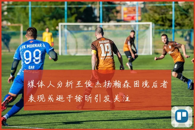 媒体人分析王俊杰杨瀚森困境后者表现或逊于徐昕引发关注