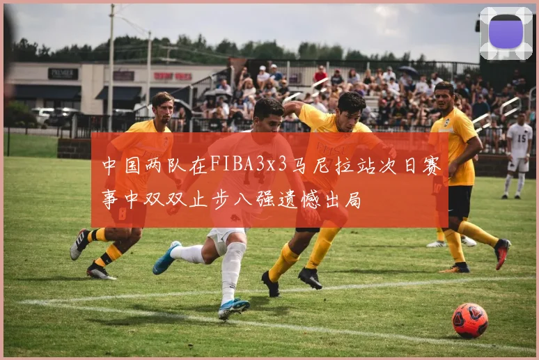 中国两队在FIBA3x3马尼拉站次日赛事中双双止步八强遗憾出局