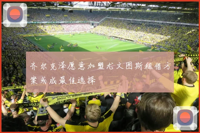 齐尔克泽愿意加盟尤文图斯租借方案或成最佳选择