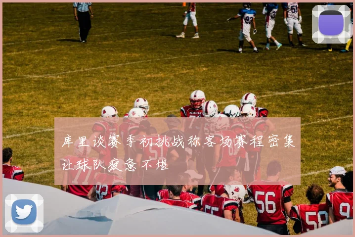 库里谈赛季初挑战称客场赛程密集让球队疲惫不堪
