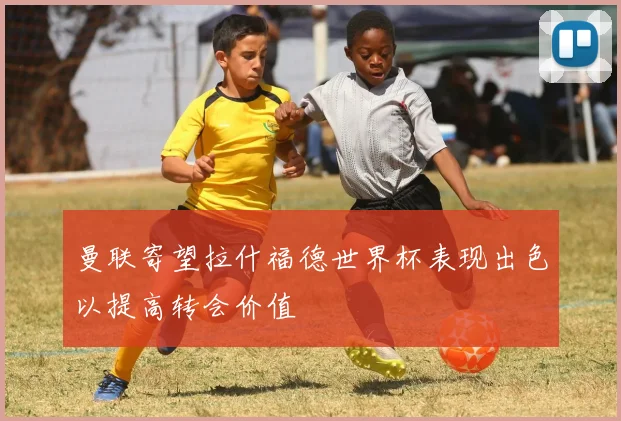 曼联寄望拉什福德世界杯表现出色以提高转会价值