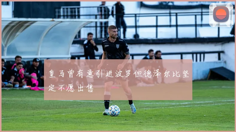 皇马曾有意引进波罗但德泽尔比坚定不愿出售