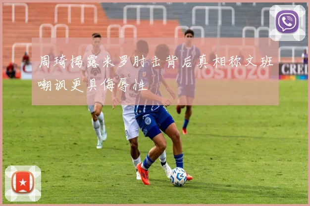 周琦揭露米罗肘击背后真相称文班嘲讽更具侮辱性