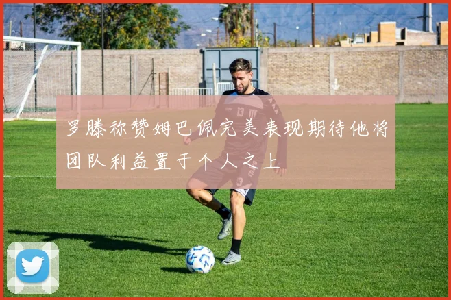 罗滕称赞姆巴佩完美表现期待他将团队利益置于个人之上