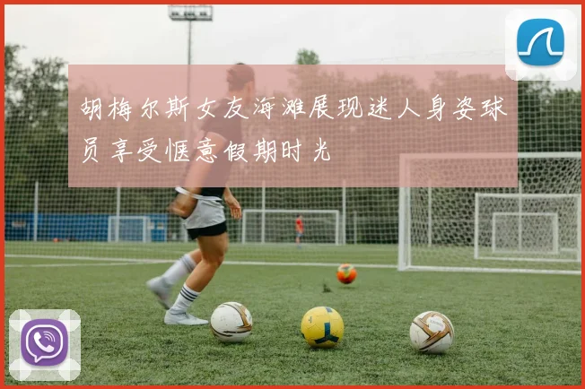胡梅尔斯女友海滩展现迷人身姿球员享受惬意假期时光