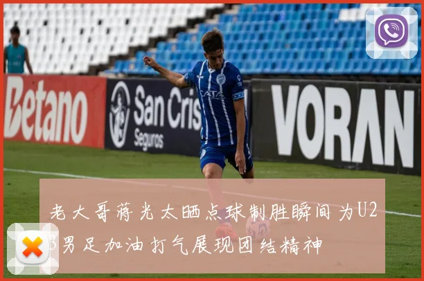 老大哥蒋光太晒点球制胜瞬间为U23男足加油打气展现团结精神