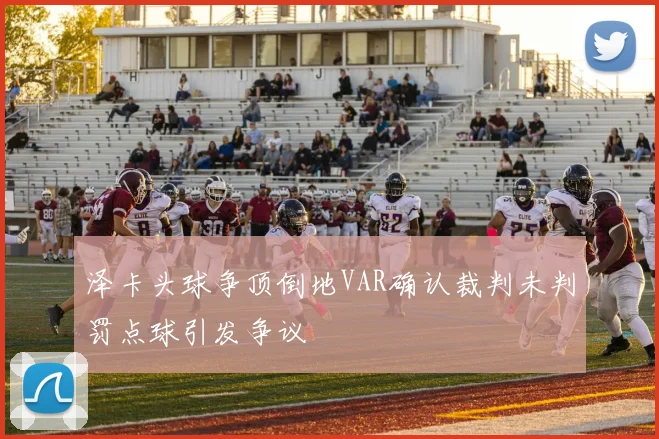 泽卡头球争顶倒地VAR确认裁判未判罚点球引发争议