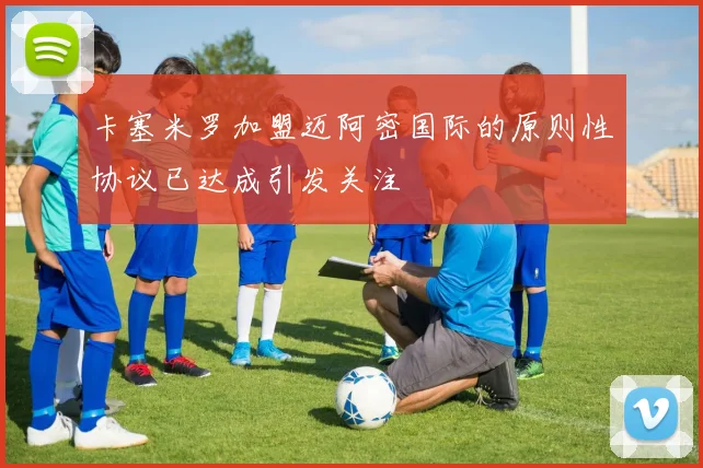 卡塞米罗加盟迈阿密国际的原则性协议已达成引发关注