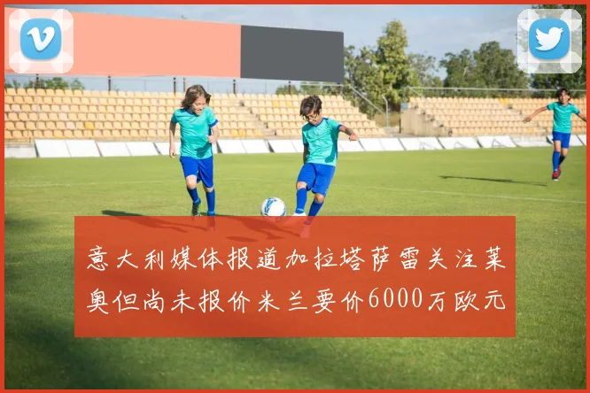 意大利媒体报道加拉塔萨雷关注莱奥但尚未报价米兰要价6000万欧元