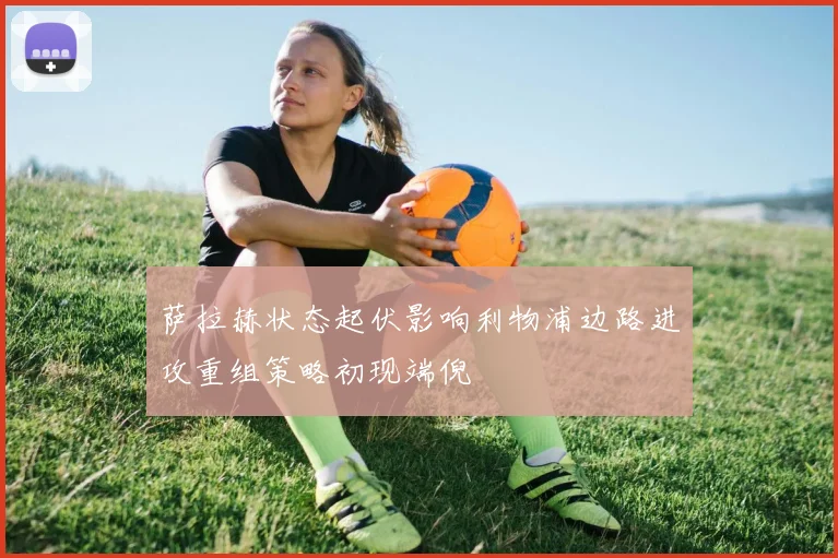 萨拉赫状态起伏影响利物浦边路进攻重组策略初现端倪