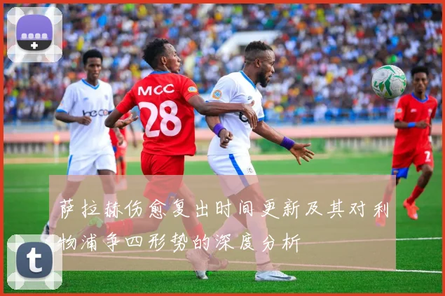 萨拉赫伤愈复出时间更新及其对利物浦争四形势的深度分析