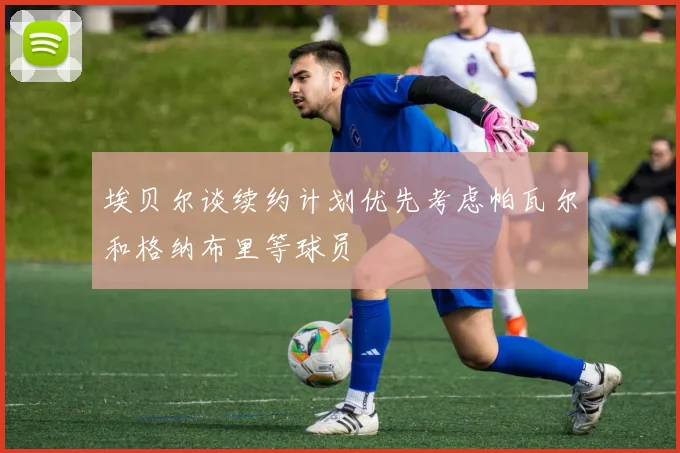 埃贝尔谈续约计划优先考虑帕瓦尔和格纳布里等球员