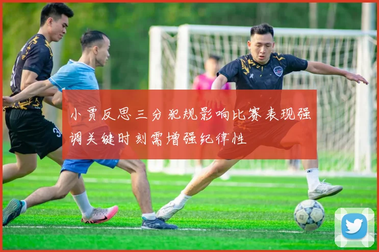 小贾反思三分犯规影响比赛表现强调关键时刻需增强纪律性