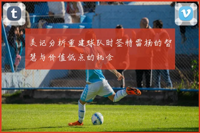 美记分析重建球队时签特雷杨的智慧与价值低点的机会