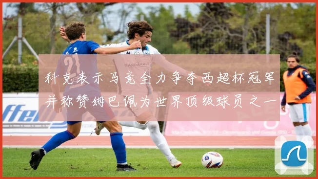 科克表示马竞全力争夺西超杯冠军并称赞姆巴佩为世界顶级球员之一