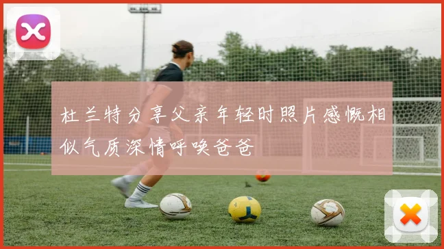 杜兰特分享父亲年轻时照片感慨相似气质深情呼唤爸爸