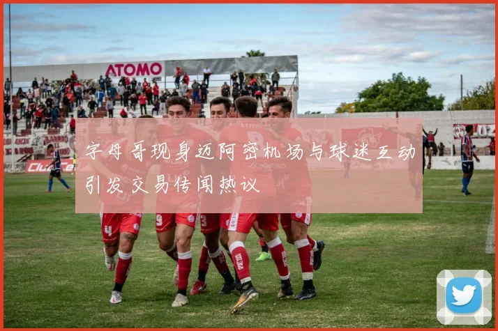 字母哥现身迈阿密机场与球迷互动引发交易传闻热议