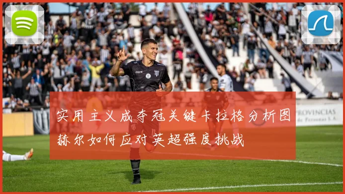 实用主义成夺冠关键卡拉格分析图赫尔如何应对英超强度挑战