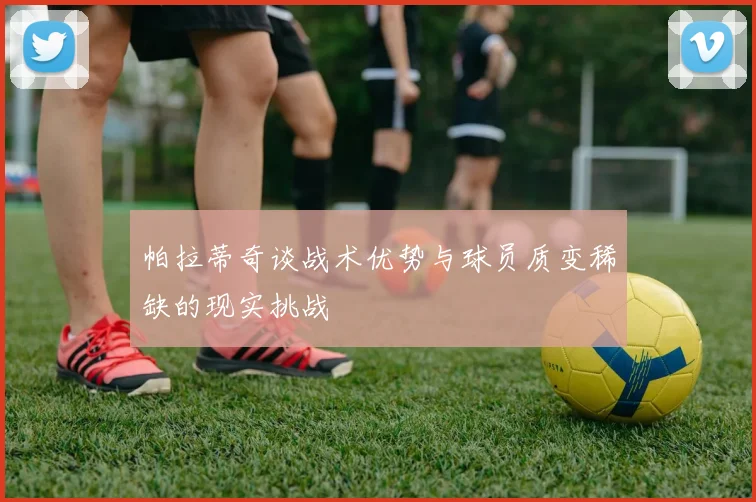 帕拉蒂奇谈战术优势与球员质变稀缺的现实挑战